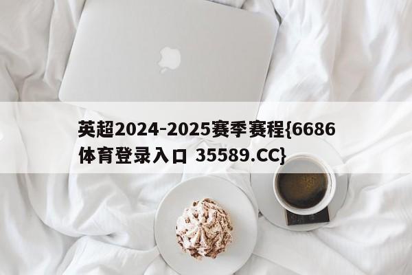 英超2024-2025赛季赛程{6686体育登录入口 35589.CC}