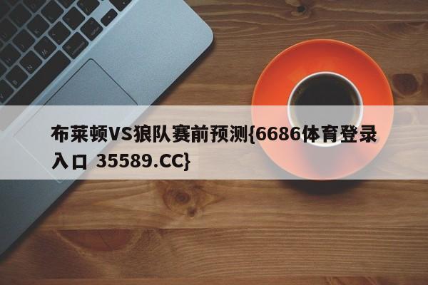 布莱顿VS狼队赛前预测{6686体育登录入口 35589.CC}