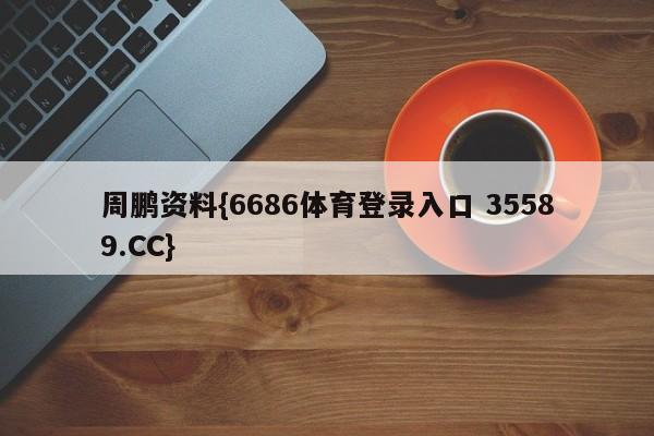 周鹏资料{6686体育登录入口 35589.CC}