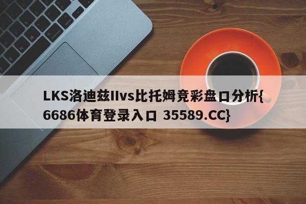 LKS洛迪兹IIvs比托姆竞彩盘口分析{6686体育登录入口 35589.CC}