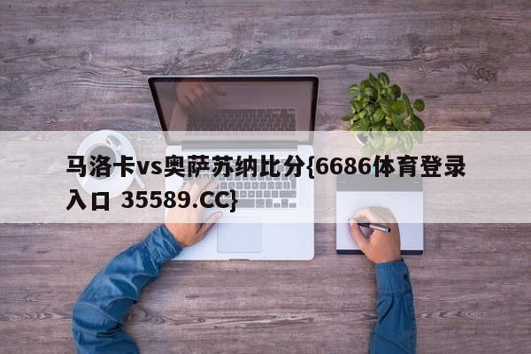 马洛卡vs奥萨苏纳比分{6686体育登录入口 35589.CC}