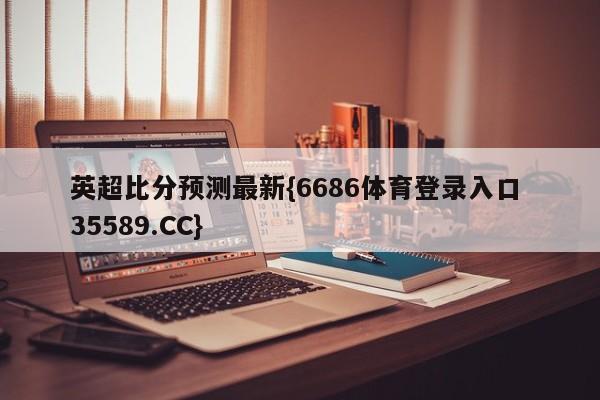 英超比分预测最新{6686体育登录入口 35589.CC}