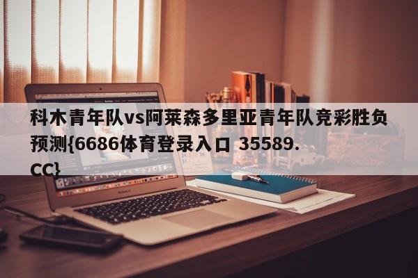 科木青年队vs阿莱森多里亚青年队竞彩胜负预测{6686体育登录入口 35589.CC}