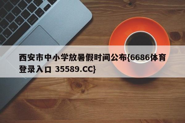 西安市中小学放暑假时间公布{6686体育登录入口 35589.CC}