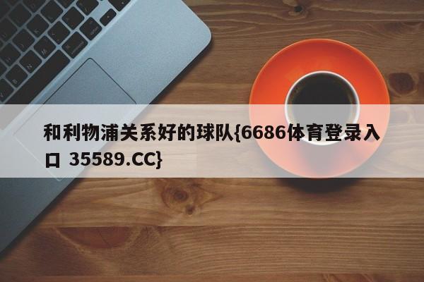 和利物浦关系好的球队{6686体育登录入口 35589.CC}