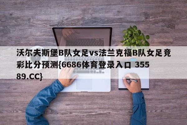 沃尔夫斯堡B队女足vs法兰克福B队女足竞彩比分预测{6686体育登录入口 35589.CC}