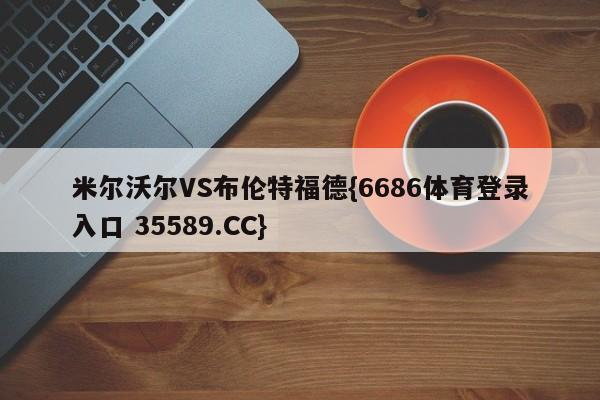 米尔沃尔VS布伦特福德{6686体育登录入口 35589.CC}
