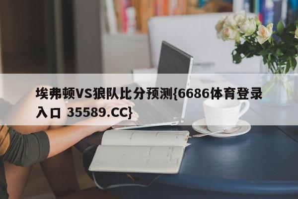埃弗顿VS狼队比分预测{6686体育登录入口 35589.CC}