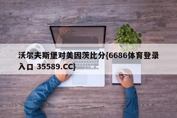 沃尔夫斯堡对美因茨比分{6686体育登录入口 35589.CC}