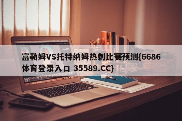 富勒姆VS托特纳姆热刺比赛预测{6686体育登录入口 35589.CC}