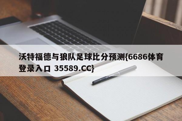 沃特福德与狼队足球比分预测{6686体育登录入口 35589.CC}