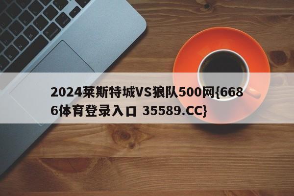 2024莱斯特城VS狼队500网{6686体育登录入口 35589.CC}