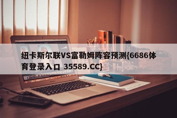 纽卡斯尔联VS富勒姆阵容预测{6686体育登录入口 35589.CC}