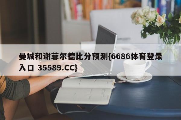 曼城和谢菲尔德比分预测{6686体育登录入口 35589.CC}