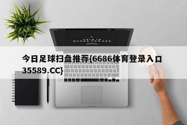 今日足球扫盘推荐{6686体育登录入口 35589.CC}