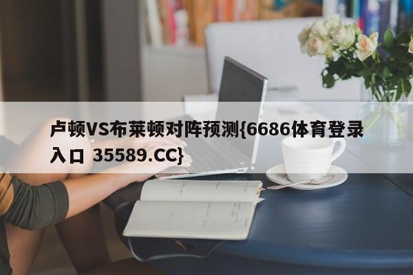 卢顿VS布莱顿对阵预测{6686体育登录入口 35589.CC}