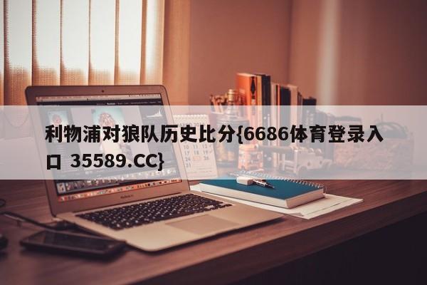 利物浦对狼队历史比分{6686体育登录入口 35589.CC}