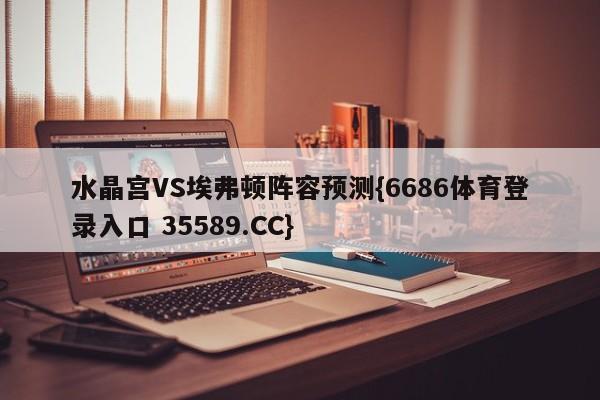 水晶宫VS埃弗顿阵容预测{6686体育登录入口 35589.CC}
