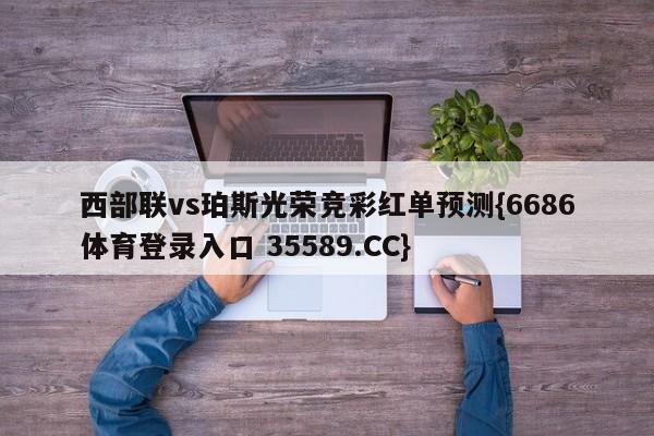西部联vs珀斯光荣竞彩红单预测{6686体育登录入口 35589.CC}