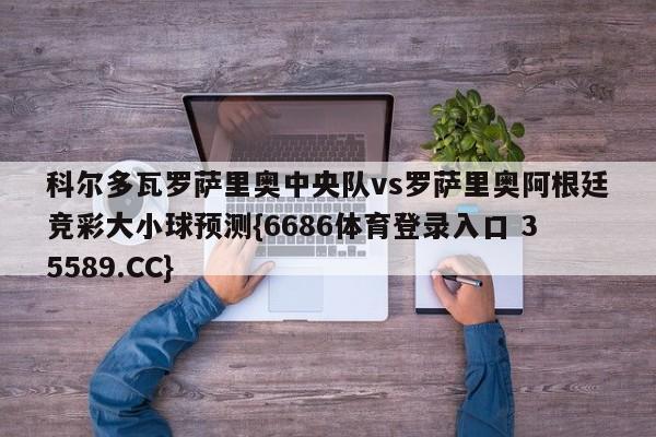 科尔多瓦罗萨里奥中央队vs罗萨里奥阿根廷竞彩大小球预测{6686体育登录入口 35589.CC}