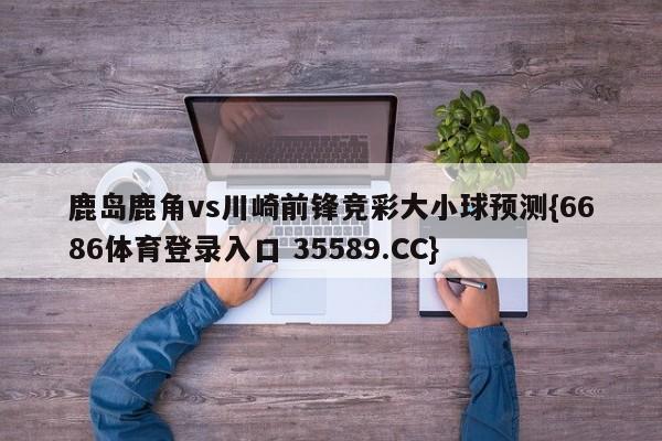 鹿岛鹿角vs川崎前锋竞彩大小球预测{6686体育登录入口 35589.CC}