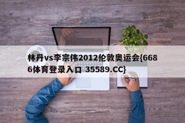 林丹vs李宗伟2012伦敦奥运会{6686体育登录入口 35589.CC}