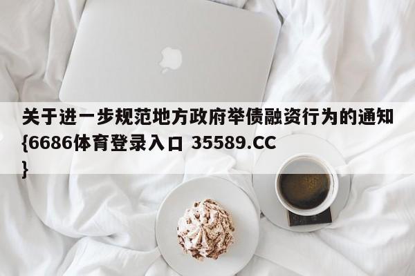 关于进一步规范地方政府举债融资行为的通知{6686体育登录入口 35589.CC}
