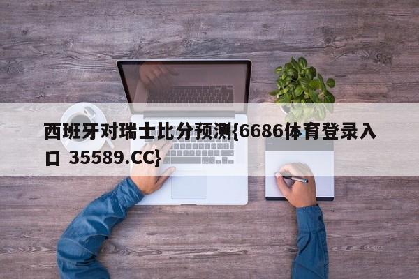 西班牙对瑞士比分预测{6686体育登录入口 35589.CC}