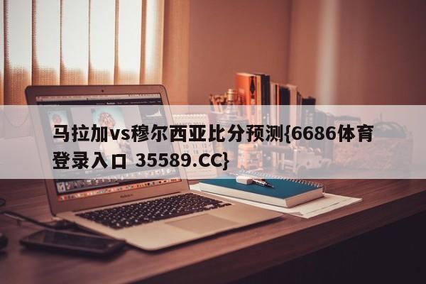 马拉加vs穆尔西亚比分预测{6686体育登录入口 35589.CC}