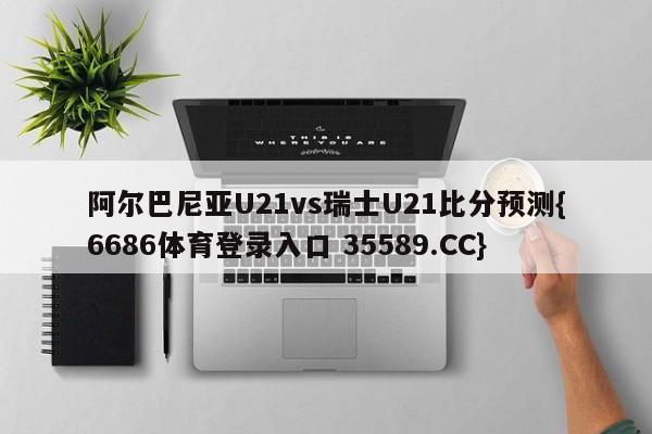 阿尔巴尼亚U21vs瑞士U21比分预测{6686体育登录入口 35589.CC}