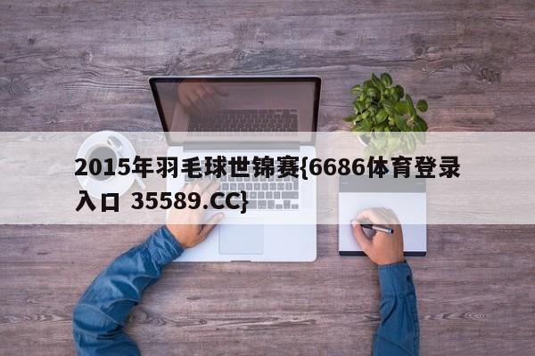 2015年羽毛球世锦赛{6686体育登录入口 35589.CC}