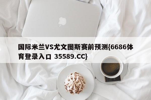 国际米兰VS尤文图斯赛前预测{6686体育登录入口 35589.CC}