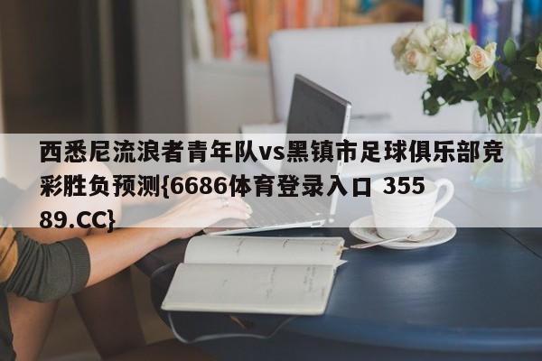 西悉尼流浪者青年队vs黑镇市足球俱乐部竞彩胜负预测{6686体育登录入口 35589.CC}