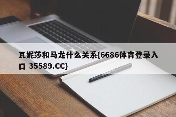 瓦妮莎和马龙什么关系{6686体育登录入口 35589.CC}