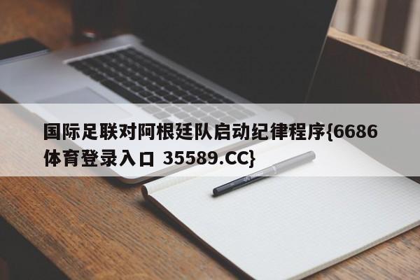 国际足联对阿根廷队启动纪律程序{6686体育登录入口 35589.CC}