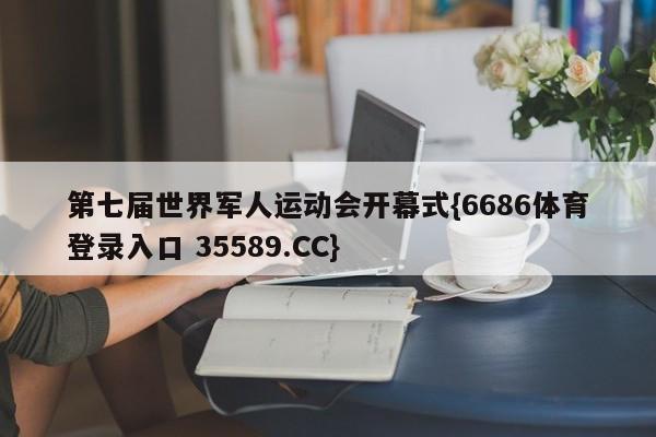 第七届世界军人运动会开幕式{6686体育登录入口 35589.CC}