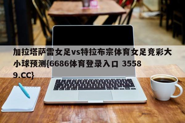 加拉塔萨雷女足vs特拉布宗体育女足竞彩大小球预测{6686体育登录入口 35589.CC}