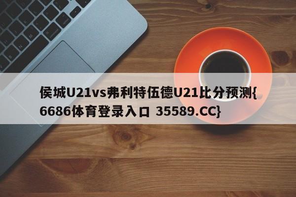 侯城U21vs弗利特伍德U21比分预测{6686体育登录入口 35589.CC}