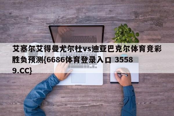 艾塞尔艾得曼尤尔杜vs迪亚巴克尔体育竞彩胜负预测{6686体育登录入口 35589.CC}