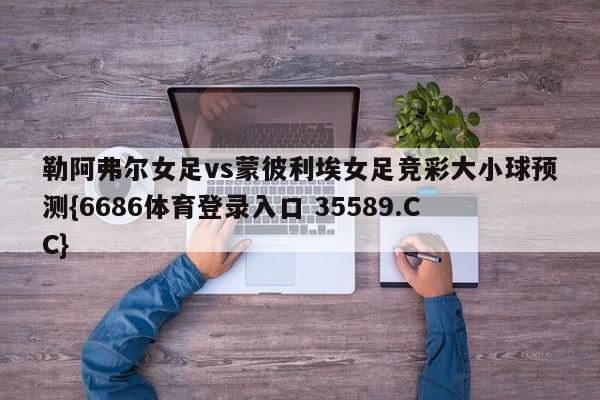 勒阿弗尔女足vs蒙彼利埃女足竞彩大小球预测{6686体育登录入口 35589.CC}