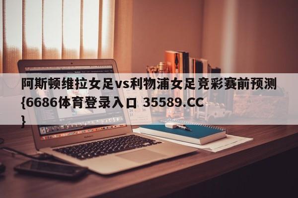 阿斯顿维拉女足vs利物浦女足竞彩赛前预测{6686体育登录入口 35589.CC}