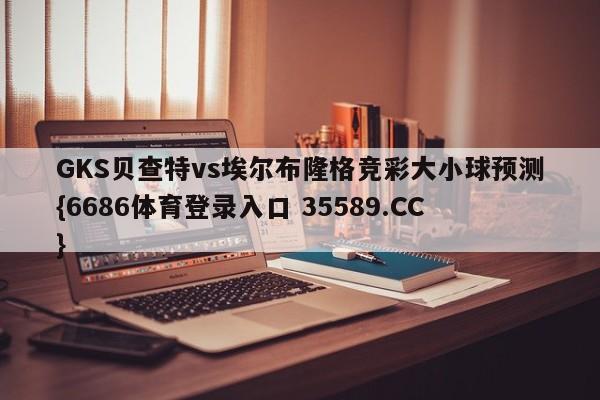 GKS贝查特vs埃尔布隆格竞彩大小球预测{6686体育登录入口 35589.CC}