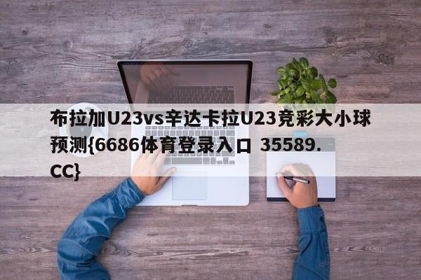 布拉加U23vs辛达卡拉U23竞彩大小球预测{6686体育登录入口 35589.CC}