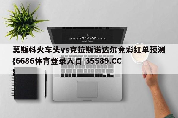 莫斯科火车头vs克拉斯诺达尔竞彩红单预测{6686体育登录入口 35589.CC}