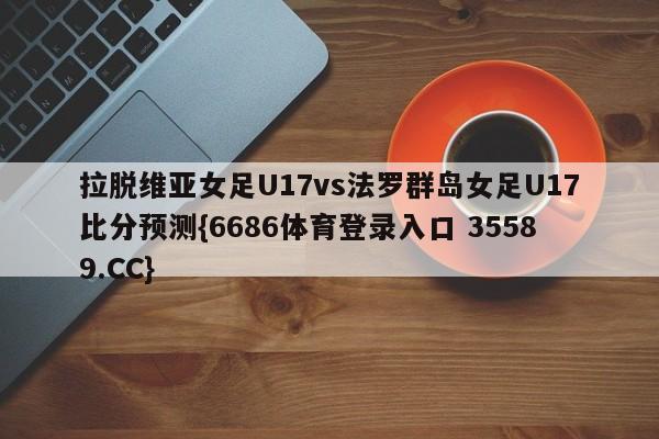 拉脱维亚女足U17vs法罗群岛女足U17比分预测{6686体育登录入口 35589.CC}