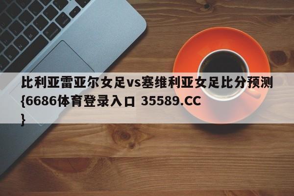 比利亚雷亚尔女足vs塞维利亚女足比分预测{6686体育登录入口 35589.CC} 比利亚雷亚尔女足vs塞维利亚女足比分预测{6686体育登录入口 35589.CC}