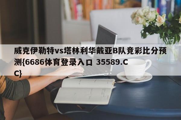 威克伊勒特vs塔林利华戴亚B队竞彩比分预测{6686体育登录入口 35589.CC}