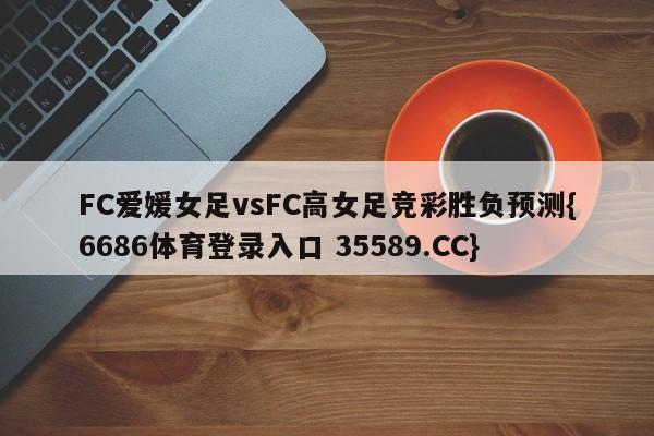 FC爱媛女足vsFC高女足竞彩胜负预测{6686体育登录入口 35589.CC} FC爱媛女足vsFC高女足竞彩胜负预测{6686体育登录入口 35589.CC}