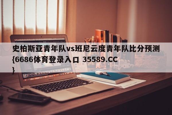 史柏斯亚青年队vs班尼云度青年队比分预测{6686体育登录入口 35589.CC} 史柏斯亚青年队vs班尼云度青年队比分预测{6686体育登录入口 35589.CC}