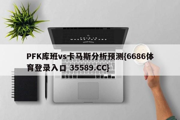 PFK库班vs卡马斯分析预测{6686体育登录入口 35589.CC}